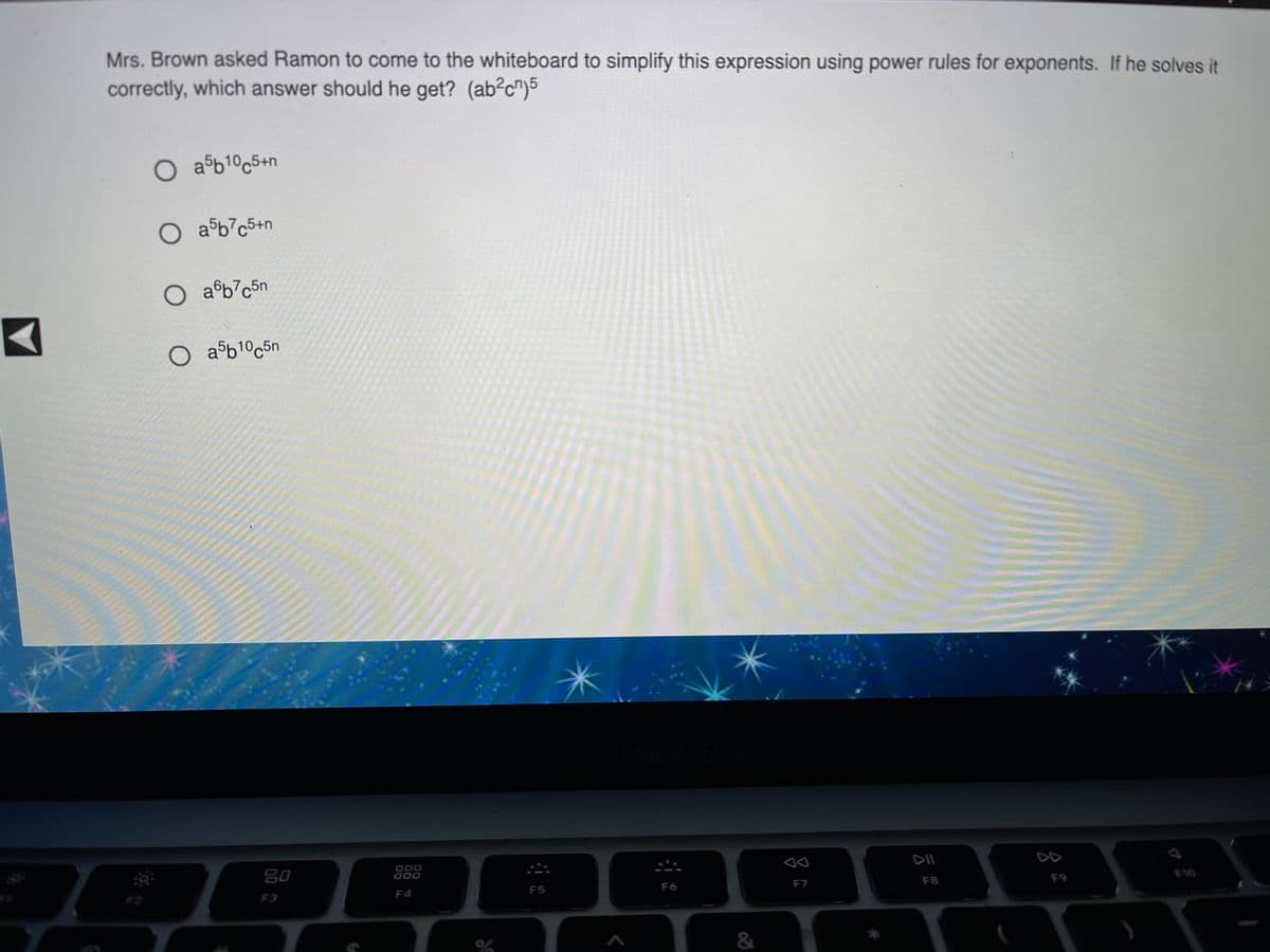 Mrs. Brown asked Ramon to come to the whiteboard to simplify this expression using power rules for exponents. If he solves it
correctly, which answer should he get? (ab?c")5
O a$b1°c5+n
O aºb%c5+n
O aºb7c5n
O aºb1°c5n
80
000
800
DII
DD
F2
F5
F6
F7
F8
F9
F10
F3
F4
