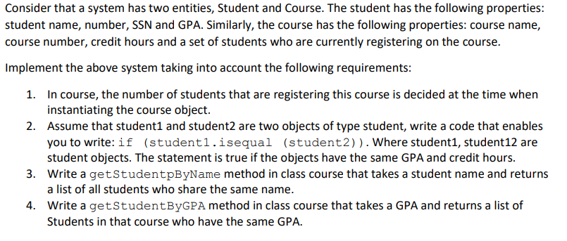 Consider that a system has two entities, Student and Course. The student has the following properties:
student name, number, SSN and GPA. Similarly, the course has the following properties: course name,
course number, credit hours and a set of students who are currently registering on the course.
Implement the above system taking into account the following requirements:
1. In course, the number of students that are registering this course is decided at the time when
instantiating the course object.
2. Assume that student1 and student2 are two objects of type student, write a code that enables
you to write: if (student1.isequal (student2)). Where student1, student12 are
student objects. The statement is true if the objects have the same GPA and credit hours.
3. Write a getStudentpByName method in class course that takes a student name and returns
a list of all students who share the same name.
4. Write a getStudentByGPA method in class course that takes a GPA and returns a list of
Students in that course who have the same GPA.

