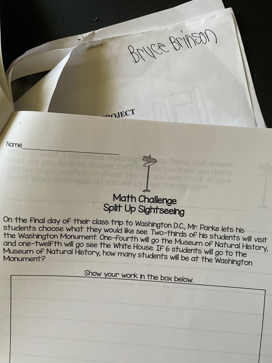 Bruce Brinson
POJECT
Name
nswer
hould
your
Math Challenge
Split Up Sightseeing
On the final day of their class trip to Washington D.C., Mr. Parke lets his
students choose what they would like see. Two-thirds of his students will visit
the Washington Monument. One-fourth will go the Museum of Natural History,
and one-twelfth will go see the White House. If 6 students will go to the
Museum of Natural History, how many students will be at the Washington
Monument?
Show your work in the box below.
