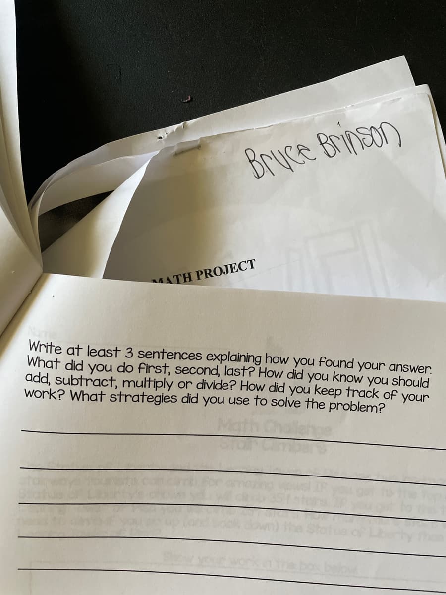 Bruce Brinson
MATH PROJECT
Write at least 3 sentences explaining how you found your answer.
What did you do first, second, last? How did
know
you should
add, subtract, multiply or divide? How did you keep track of
you
work? What strategies did you use to solve the problem?
your
