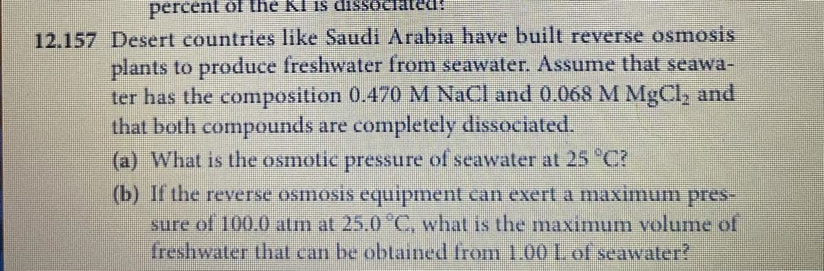 percent of the KI is dissociated
12.157 Desert countries like Saudi Arabia have built reverse osmosis
plants to produce freshwater from seawater. Assume that seawa-
ter has the composition 0.470 M NaCl and 0.068 M MgCl, and
that both compounds are completely dissociated.
(a) What is the osmotic pressure of seawater al 25 "C7
(b) If the reverse osmosis equipment can exert a maximum pres-
sure of 100.0 atm at 25,0 C, what is the maximum volume of
freshwater that can be obtained from 1.00 1. of seawater?
