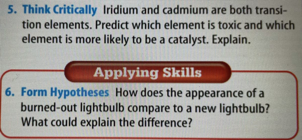 5. Think Critically Iridium and cadmium are both transi-
tion elements. Predict which element is toxic and which
element is more likely to be a catalyst. Explain.
Applying Skills
6. Form Hypotheses How does the appearance of a
burned-out lightbulb compare to a new lightbulb?
What could explain the difference?
