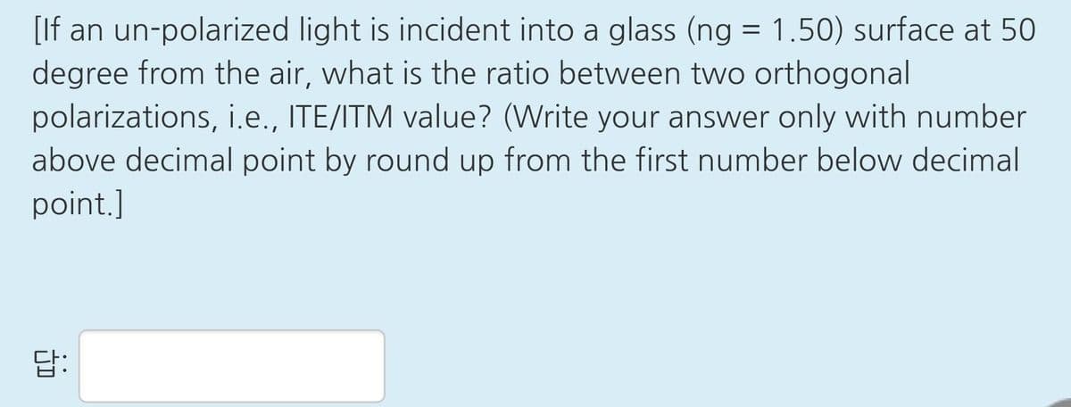 [If an un-polarized light is incident into a glass (ng =
degree from the air, what is the ratio between two orthogonal
polarizations, i.e., ITE/ITM value? (Write your answer only with number
above decimal point by round up from the first number below decimal
1.50) surface at 50
point.]
답:
