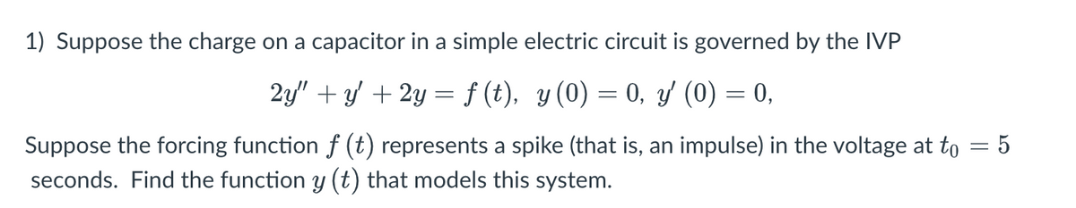 1) Suppose the charge on a capacitor in a simple electric circuit is governed by the IVP
2y" + y + 2y =f (t), y(0) = 0, y (0) = 0,
Suppose the forcing function f (t) represents a spike (that is, an impulse) in the voltage at to = 5
seconds. Find the function y (t) that models this system.
