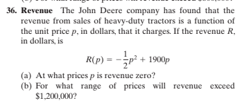 36. Revenue The John Deere company has found that the
revenue from sales of heavy-duty tractors is a function of
the unit price p, in dollars, that it charges. If the revenue R,
in dollars, is
R(p) = -p? + 1900p
(a) At what prices p is revenue zero?
(b) For what range of prices will revenue exceed
$1,200,000?
