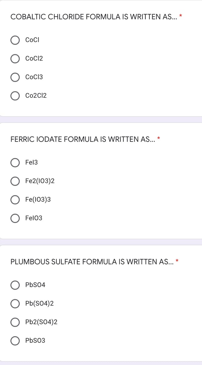 COBALTIC CHLORIDE FORMULA IS WRITTEN AS... *
CoCl
СоC12
CoC13
Co2C12
FERRIC IODATE FORMULA IS WRITTEN AS... *
Fel3
Fe2(103)2
Fe(103)3
Fel03
PLUMBOUS SULFATE FORMULA IS WRITTEN AS...
PbS04
Pb(S04)2
Pb2(SO4)2
PbS03
