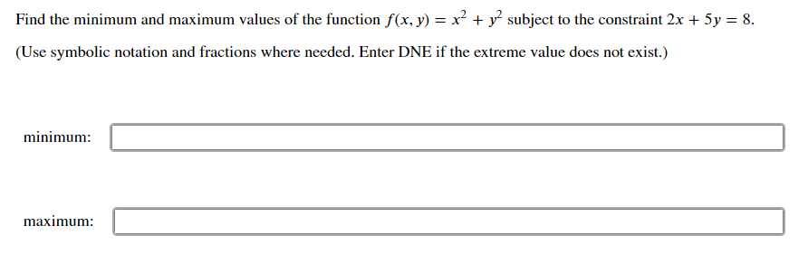 Find the minimum and maximum values of the function f(x, y) = x² + y? subject to the constraint 2x + 5y = 8.
(Use symbolic notation and fractions where needed. Enter DNE if the extreme value does not exist.)
minimum:
maximum:
