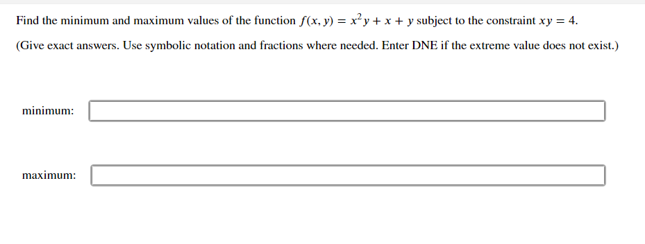 Find the minimum and maximum values of the function f(x, y) = x²y+ x + y subject to the constraint xy = 4.
(Give exact answers. Use symbolic notation and fractions where needed. Enter DNE if the extreme value does not exist.)
minimum:
maximum:
