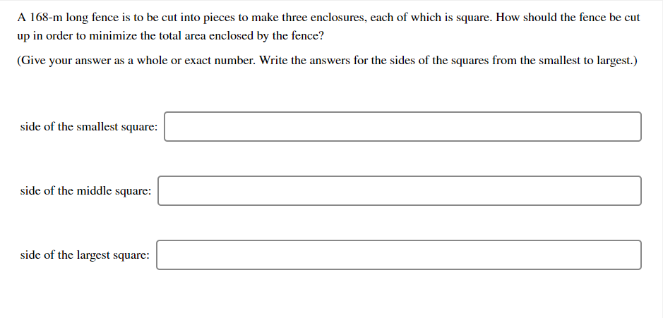 A 168-m long fence is to be cut into pieces to make three enclosures, each of which is square. How should the fence be cut
up in order to minimize the total area enclosed by the fence?
(Give your answer as a whole or exact number. Write the answers for the sides of the squares from the smallest to largest.)
side of the smallest square:
side of the middle square:
side of the largest square:
