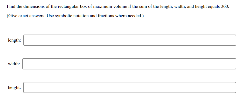 Find the dimensions of the rectangular box of maximum volume if the sum of the length, width, and height equals 360.
(Give exact answers. Use symbolic notation and fractions where needed.)
length:
width:
height:

