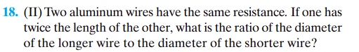 18. (II) Two aluminum wires have the same resistance. If one has
twice the length of the other, what is the ratio of the diameter
of the longer wire to the diameter of the shorter wire?