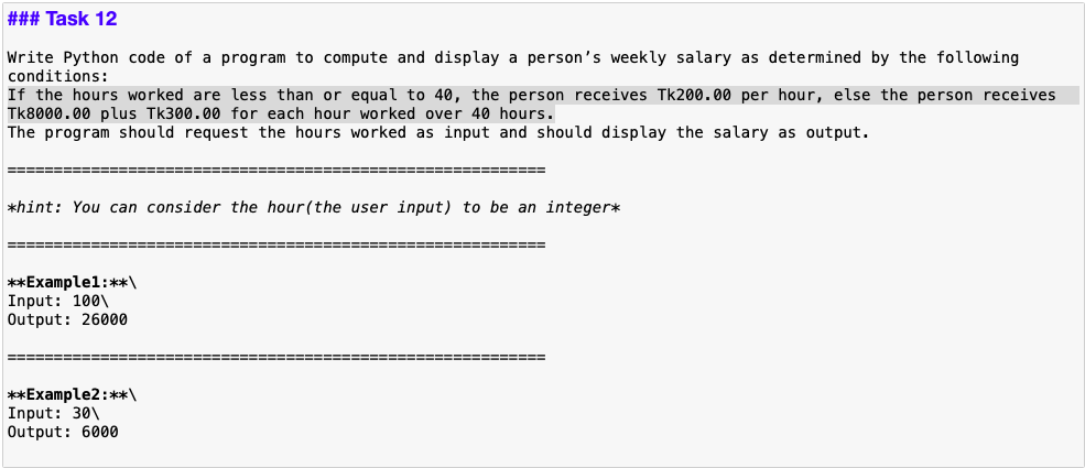 ### Task 12
Write Python code of a program to compute and display a person's weekly salary as determined by the following
conditions:
If the hours worked are less than or equal to 40, the person receives Tk200.00 per hour, else the person receives
Tk8000.00 plus Tk300.00 for each hour worked over 40 hours.
The program should request the hours worked as input and should display the salary as output.
====== ====
==============
*hint: You can consider the hour(the user input) to be an integer*
=====E ==============
==----========
**Examplel:**\
Input: 100\
Output: 26000
!=====
**Example2:**\
Input: 30\
Output: 6000
