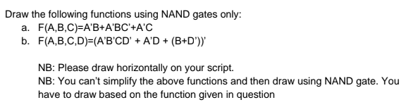 Draw the following functions using NAND gates only:
a. F(A,B,C)=A'B+A'BC'+A'C
b. F(A,B,C,D)=(A'B'CD' + A'D + (B+D')"
NB: Please draw horizontally on your script.
NB: You can't simplify the above functions and then draw using NAND gate. You
have to draw based on the function given in question
