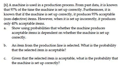 [6] A machine is used in a production process. From past data, it is known
that 97% of the time the machine is set up correctly. Furthermore, it is
known that if the machine is set up correctly, it produces 95% acceptable
(non-defective) items. However, when it is set up incorrectly, it produces
only 40% acceptable items.
Show using probabilities that whether the machine produces
acceptable items is dependent on whether the machine is set up
correctly.
а.
b. An item from the production line is selected. What is the probability
that the selected item is acceptable?
Given that the selected item is acceptable, what is the probability that
the machine is set up correctly?
C.
