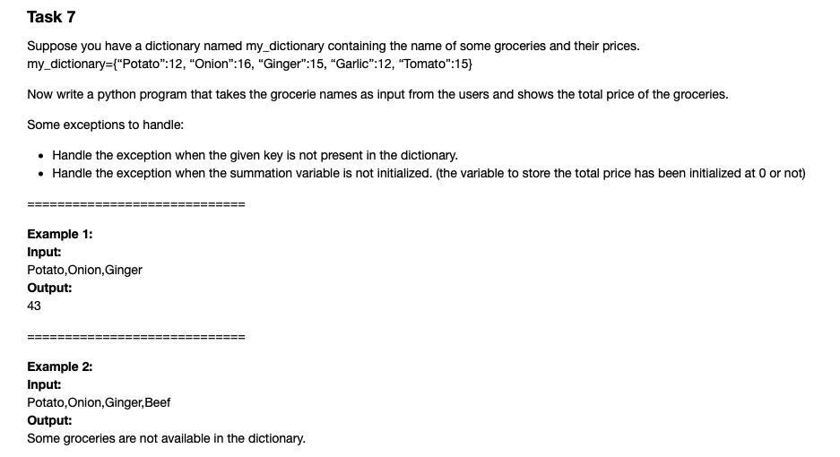 Task 7
Suppose you have a dictionary named my_dictionary containing the name of some groceries and their prices.
my_dictionary={"Potato":12, "Onion":16, “Ginger":15, "Garlic":12, "Tomato":15)
Now write a python program that takes the grocerie names as input from the users and shows the total price of the groceries.
Some exceptions to handle:
• Handle the exception when the given key is not present in the dictionary.
• Handle the exception when the summation variable is not initialized. (the variable to store the total price has been initialized at 0 or not)
Example 1:
Input:
Potato,Onion,Ginger
Output:
43
Example 2:
Input:
Potato, Onion, Ginger,Beef
Output:
Some groceries are not available in the dictionary.
