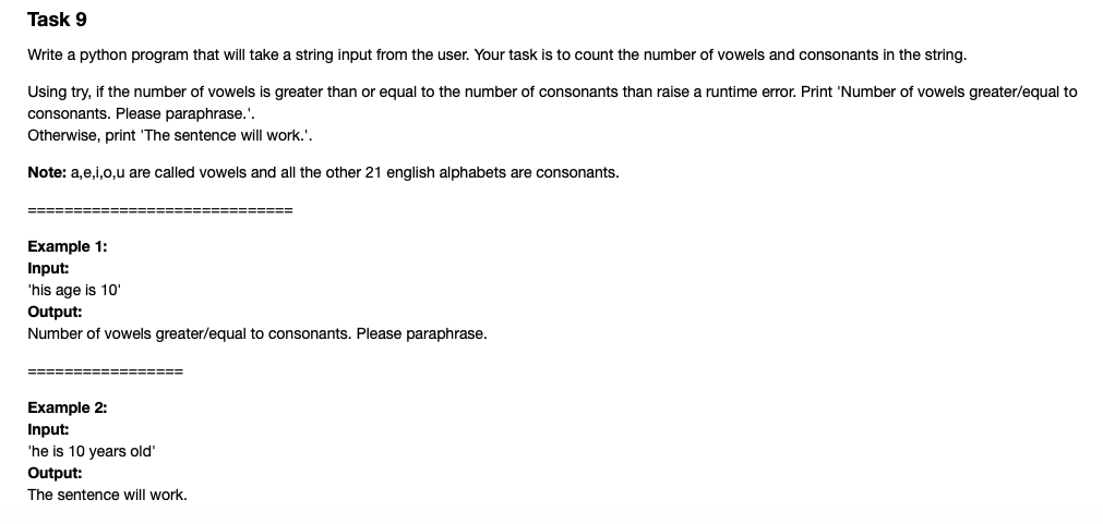 Task 9
Write a python program that will take a string input from the user. Your task is to count the number of vowels and consonants in the string.
Using try, if the number of vowels is greater than or equal to the number of consonants than raise a runtime error. Print 'Number of vowels greater/equal to
consonants. Please paraphrase.'.
Otherwise, print 'The sentence will work.'.
Note: a,e,i,0,u are called vowels and all the other 21 english alphabets are consonants.
=======
======
Example 1:
Input:
'his age is 10'
Output:
Number of vowels greater/equal to consonants. Please paraphrase.
=================
Example 2:
Input:
'he is 10 years old'
Output:
The sentence will work.
