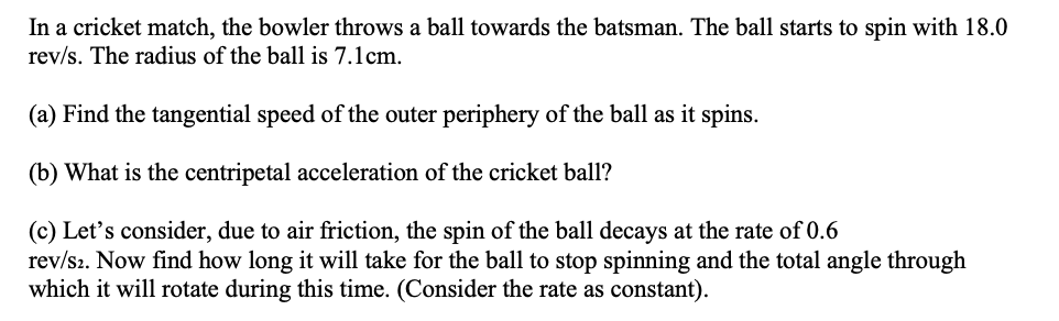 In a cricket match, the bowler throws a ball towards the batsman. The ball starts to spin with 18.0
rev/s. The radius of the ball is 7.1cm.
(a) Find the tangential speed of the outer periphery of the ball as it spins.
(b) What is the centripetal acceleration of the cricket ball?
(c) Let's consider, due to air friction, the spin of the ball decays at the rate of 0.6
rev/s2. Now find how long it will take for the ball to stop spinning and the total angle through
which it will rotate during this time. (Consider the rate as constant).
