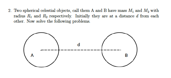2. Two spherical celestial objects, call them A and B have mass M, and M2 with
radius R1 and R2 respectively. Initially they are at a distance d from each
other. Now solve the following problems.
d
A
B.
