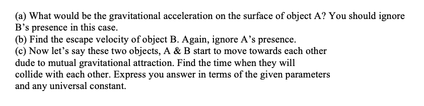 (a) What would be the gravitational acceleration on the surface of object A? You should ignore
B's presence in this case.
(b) Find the escape velocity of object B. Again, ignore A's presence.
(c) Now let's say these two objects, A & B start to move towards each other
dude to mutual gravitational attraction. Find the time when they will
collide with each other. Express you answer in terms of the given parameters
and any universal constant.
