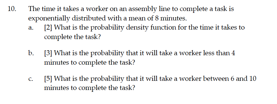 The time it takes a worker on an assembly line to complete a task is
exponentially distributed with a mean of 8 minutes.
[2] What is the probability density function for the time it takes to
complete the task?
10.
а.
[3] What is the probability that it will take a worker less than 4
b.
minutes to complete the task?
[5] What is the probability that it will take a worker between 6 and 10
minutes to complete the task?
С.
