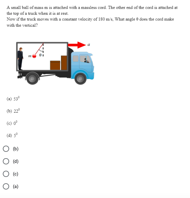 A small ball of mass m is attached with a massless cord. The other end of the cord is attached at
the top of a truck when it is at rest.
Now if the truck moves with a constant velocity of 180 m/s, What angle 0 does the cord make
with the vertical?
(a) 53°
(b) 22°
(c) 0°
(d) 5°
(b)
O (d)
(c)
O (a)
