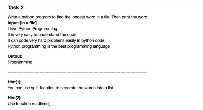 Task 2
Write a python program to find the longest word in a file. Then print the word.
Input: [in a file]
I love Python Programming
It is very easy to understand the code
It can code very hard problems easily in python code
Python programming is the best programming language
Output:
Programming
Hint(1):
You can use split function to separate the words into a list.
Hint(2):
Use function readlines)
