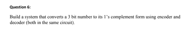 Question 6:
Build a system that converts a 3 bit number to its 1’s complement form using encoder and
decoder (both in the same circuit).
