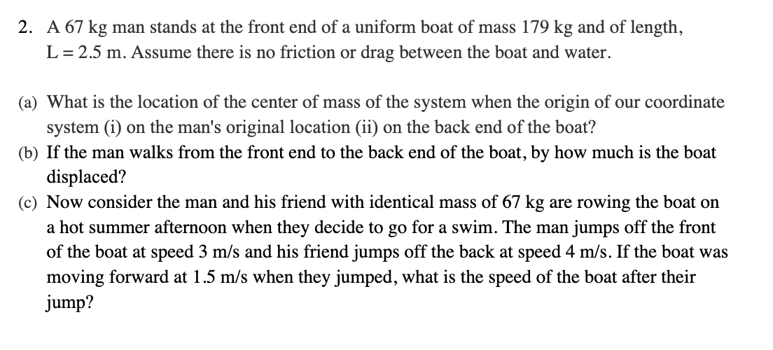 2. A 67 kg man stands at the front end of a uniform boat of mass 179 kg and of length,
L = 2.5 m. Assume there is no friction or drag between the boat and water.
(a) What is the location of the center of mass of the system when the origin of our coordinate
system (i) on the man's original location (ii) on the back end of the boat?
(b) If the man walks from the front end to the back end of the boat, by how much is the boat
displaced?
(c) Now consider the man and his friend with identical mass of 67 kg are rowing the boat on
a hot summer afternoon when they decide to go for a swim. The man jumps off the front
of the boat at speed 3 m/s and his friend jumps off the back at speed 4 m/s. If the boat was
moving forward at 1.5 m/s when they jumped, what is the speed of the boat after their
jump?
