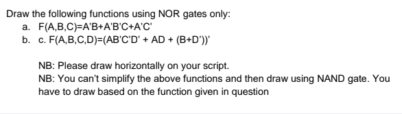 Draw the following functions using NOR gates only:
a. F(A,B,C)=A'B+A'B'C+A'C'
b. c. F(A,B,C,D)=(AB'C'D' + AD + (B+D'))"
NB: Please draw horizontally on your script.
NB: You can't simplify the above functions and then draw using NAND gate. You
have to draw based on the function given in question
