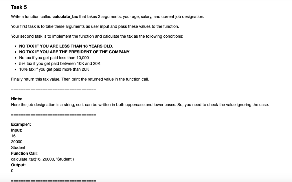 Task 5
Write a function called calculate_tax that takes 3 arguments: your age, salary, and current job designation.
Your first task is to take these arguments as user input and pass these values to the function.
Your second task is to implement the function and calculate the tax as the following conditions:
• NO TAX IF YOU ARE LESS THAN 18 YEARS OLD.
• NO TAX IF YOU ARE THE PRESIDENT OF THE COMPANY
• No tax if you get paid less than 10,000
• 5% tax if you get paid between 10K and 20K
• 10% tax if you get paid more than 20K
Finally return this tax value. Then print the returned value in the function call.
Hints:
Here the job designation is a string, so it can be written in both uppercase and lower cases. So, you need to check the value ignoring the case.
=====
==============
Example1:
Input:
16
20000
Student
Function Call:
calculate_tax(16, 20000, 'Student')
Output:
========
===========
