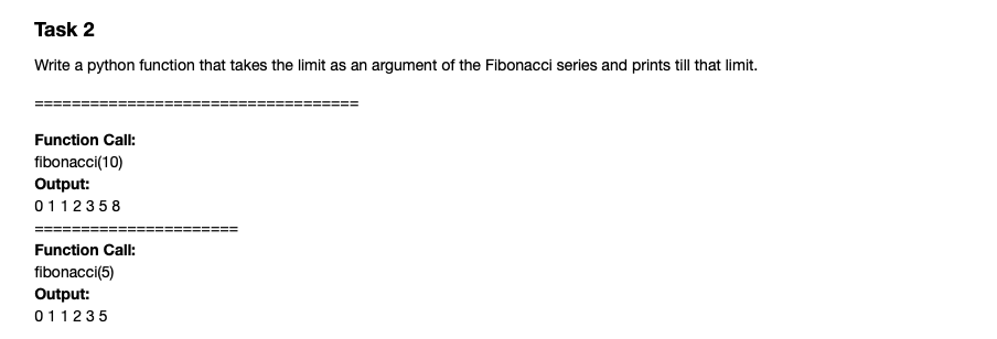 Task 2
Write a python function that takes the limit as an argument of the Fibonacci series and prints till that limit.
Function Call:
fibonacci(10)
Output:
0112358
Function Call:
fibonacci(5)
Output:
011235
