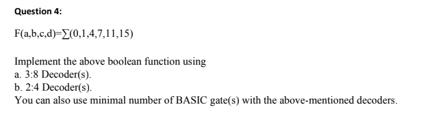 Question 4:
F(a,b,c,d)=E(0,1,4,7,11,15)
Implement the above boolean function using
a. 3:8 Decoder(s).
b. 2:4 Decoder(s).
You can also use minimal number of BASIC gate(s) with the above-mentioned decoders.
