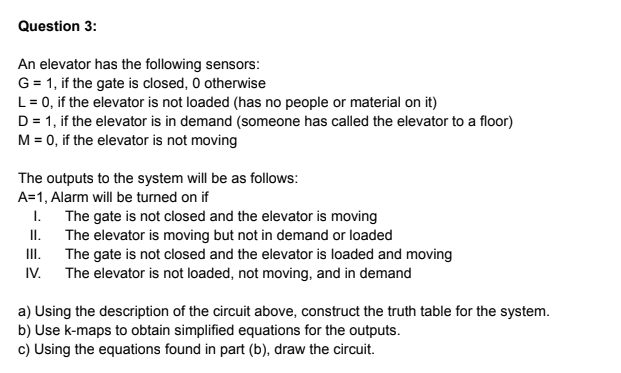 Question 3:
An elevator has the following sensors:
G = 1, if the gate is closed, O otherwise
L= 0, if the elevator is not loaded (has no people or material on it)
D = 1, if the elevator is in demand (someone has called the elevator to a floor)
M = 0, if the elevator is not moving
The outputs to the system will be as follows:
A=1, Alarm will be turned on if
The gate is not closed and the elevator is moving
II.
I.
The elevator is moving but not in demand or loaded
The gate is not closed and the elevator is loaded and moving
IV. The elevator is not loaded, not moving, and in demand
I.
a) Using the description of the circuit above, construct the truth table for the system.
b) Use k-maps to obtain simplified equations for the outputs.
c) Using the equations found in part (b), draw the circuit.

