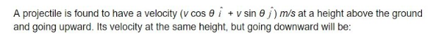 A projectile is found to have a velocity (v cos e i + v sin e j) m/s at a height above the ground
and going upward. Its velocity at the same height, but going downward will be:
