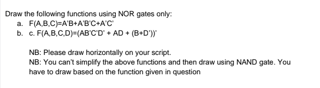 Draw the following functions using NOR gates only:
a. F(A,B,C)=A'B+A'B'C+A'C'
b. c. F(A,B,C,D)=(AB'C'D' + AD + (B+D'))'
NB: Please draw horizontally on your script.
NB: You can't simplify the above functions and then draw using NAND gate. You
have to draw based on the function given in question
