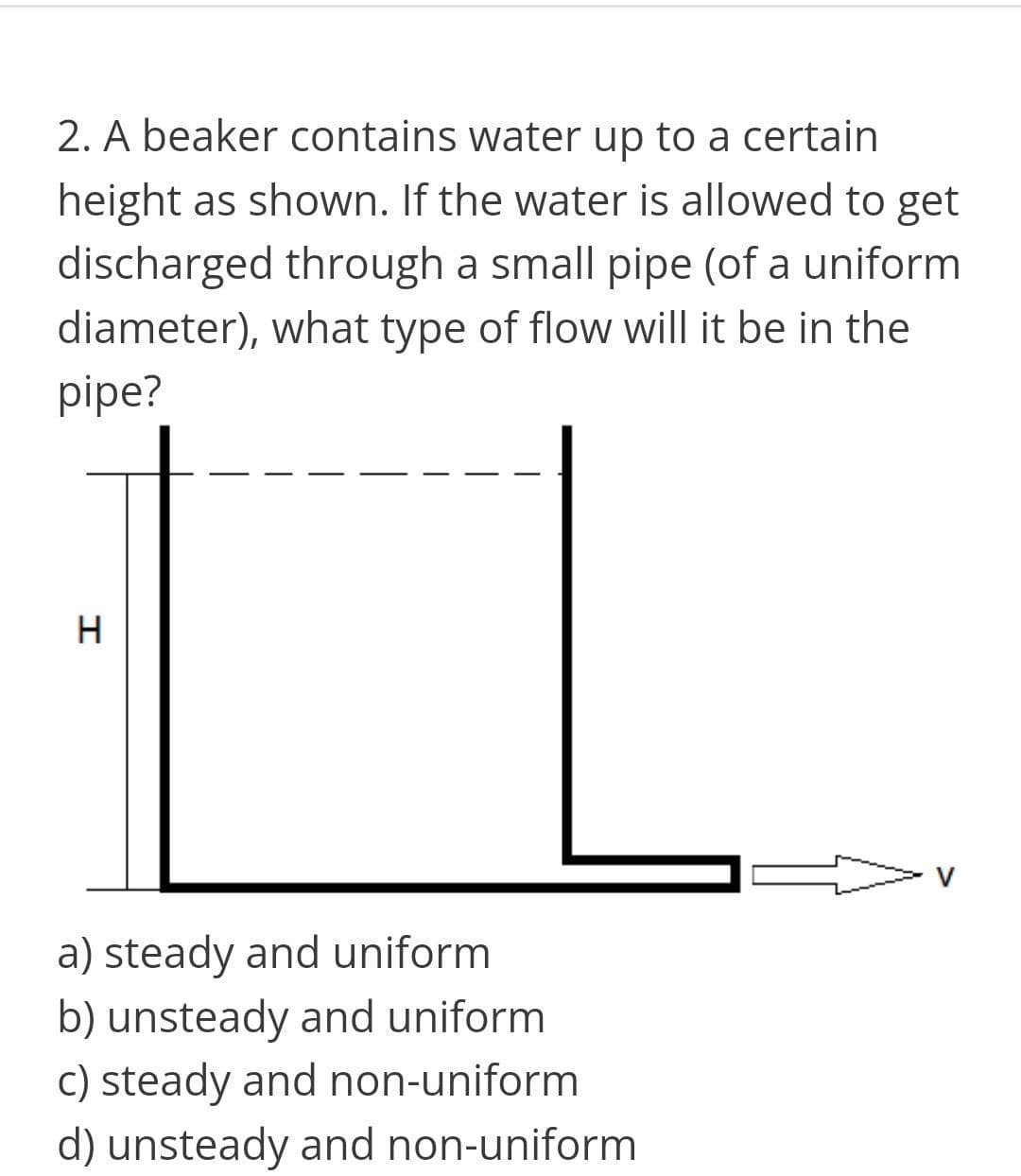 2. A beaker contains water up to a certain
height as shown. If the water is allowed to get
discharged through a small pipe (of a uniform
diameter), what type of flow will it be in the
pipe?
a) steady and uniform
b) unsteady and uniform
c) steady and non-uniform
d) unsteady and non-uniform
