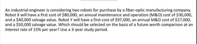 An industrial engineer is considering two robots for purchase by a fiber-optic manufacturing company.
Robot X will have a first cost of $80,000, an annual maintenance and operation (M&O) cost of $30,000,
and a $40,000 salvage value. Robot Y will have a first cost of $97,000, an annual M&O cost of $27,000,
and a $50,000 salvage value. Which should be selected on the basis of a future worth comparison at an
interest rate of 15% per year? Use a 3-year study period.
