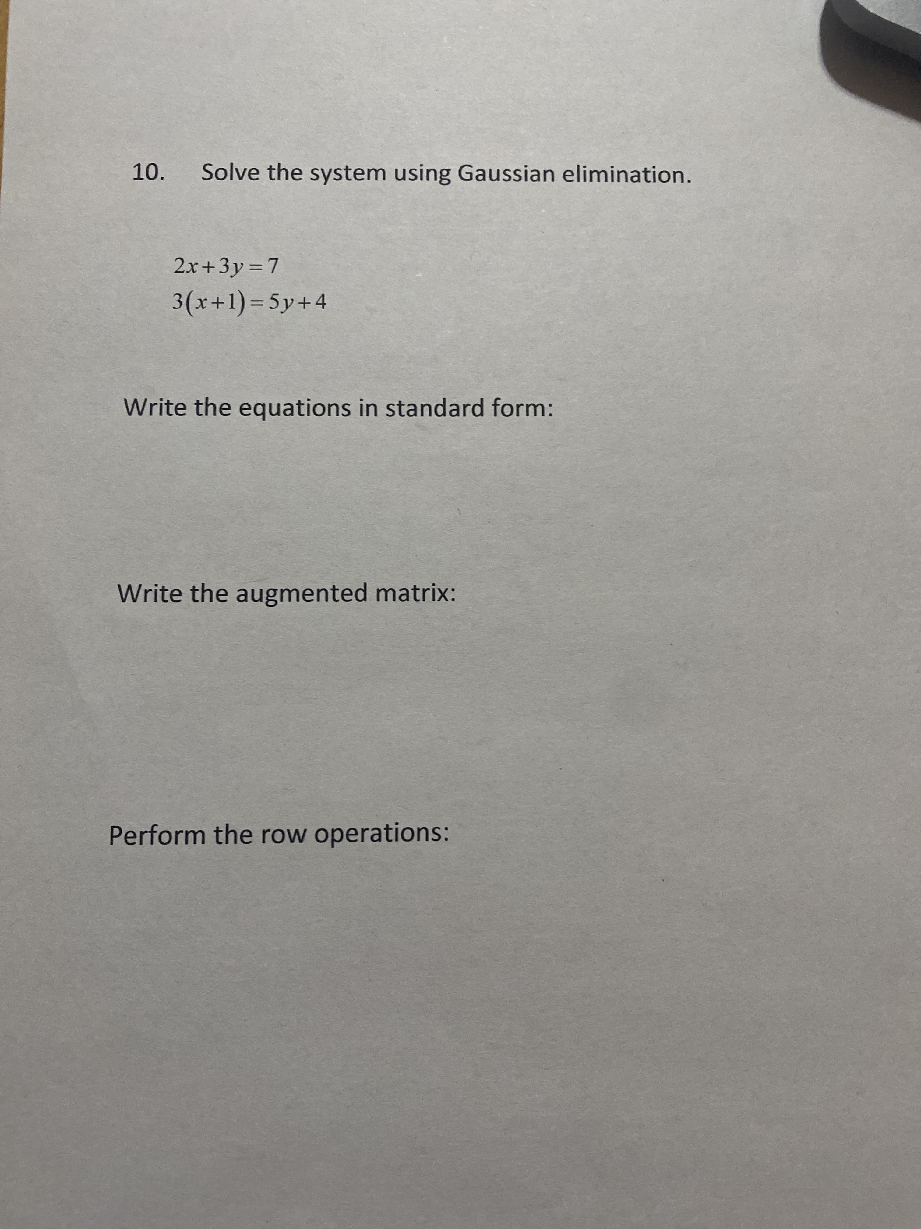 10. Solve the system using Gaussian elimination.
2.x+3y=7
3(x+1)%3D5y+4
Write the equations in standard form:
Write the augmented matrix:
Perform the row operations:
