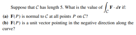 Suppose that C has length 5. What is the value of F. dr if:
(a) F(P) is normal to C at all points P on C?
(b) F(P) is a unit vector pointing in the negative direction along the
curve?
