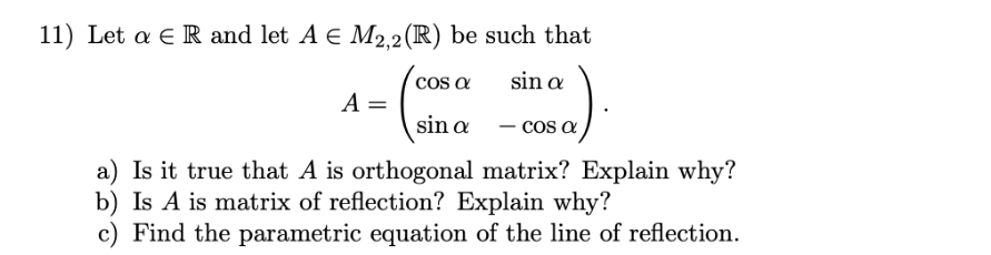 Let a E R and let A e M2.2(R) be such that
co a
sin a
A =
sin a
- CO a
a) Is it true that A is orthogonal matrix? Explain why?
b) Is A is matrix of reflection? Explain why?
c) Find the parametric equation of the line of reflection.
