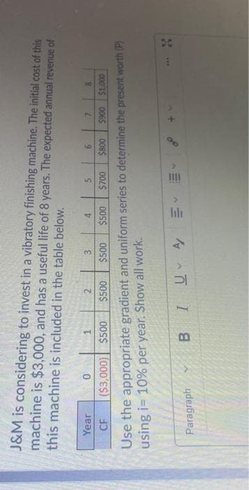 J&M is considering to invest in a vibratory finishing machine. The initial cost of this
machine is $3,000, and has a useful life of 8 years. The expected annual revenue of
this machine is included in the table below.
5.
00S$
$700
9.
1.
$500
2.
3.
Year
000'IS 006S
Use the appropriate gradient and uniform series to determine the present worth (P)
using i= 10% per year. Show all work.
008$
($3,000) $500
00S$
CF
*..
Paragraph
