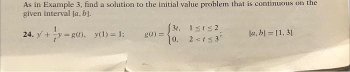 As in Example 3, find a solution to the initial value problem that is continuous on the
given interval [a, b).
24. y+y=g(1). y(1) = 1;
S 31,
[a, b] = [1, 3]
g(1) =
%3D
0. 2<t<3'
2<t< 3
