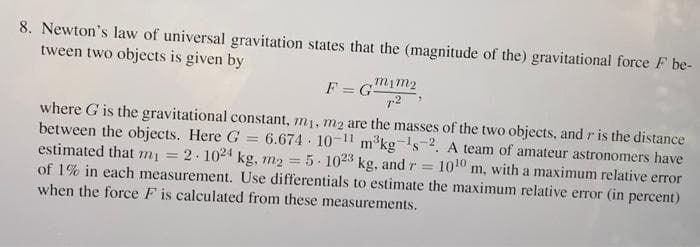 8. Newton's law of universal gravitation states that the (magnitude of the) gravitational force F be-
tween two objects is given by
F = G
mim2
%3D
where G is the gravitational constant, m1, m2 are the masses of the two objects, and r is the distance
between the objects. Here G = 6.674 · 10-11 m°kg's2. A team of amateur astronomers have
estimated that mi = 2. 1024 kg, m2 = 5- 1023 kg, and r =
of 1% in each measurement. Use differentials to estimate the maximum relative error (in percent)
when the force F is calculated from these measurements.
1010 m, with a maximum relative error
%3D
