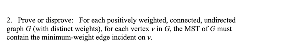 2. Prove or disprove: For each positively weighted, connected, undirected
graph G (with distinct weights), for each vertex v in G, the MST of G must
contain the minimum-weight edge incident on v.
