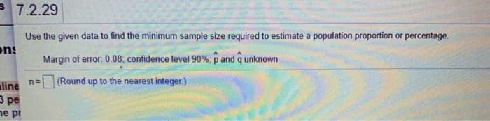 3 7.2.29
Use the given data to find the minimum sample size required to estimate a population proportion or percentage.
ons
Margin of error. 0.08; confidence level 90% p and q unknown
(Round up to the nearest integer)
n=
aline
3 pe
ne pi
