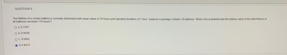 QUESTION 6
The lifetime of a certain battery is normally distributed with mean value of 10 hours and standard deviation of 1 hour. Suppose a package contains 16 batteries. What is the probability that the lifetime value of the total lifetime of
all batteries exceeds 170 hours?
O a. 0.1587
b.0.9938
O c. 0.0062
d. 0.8413
