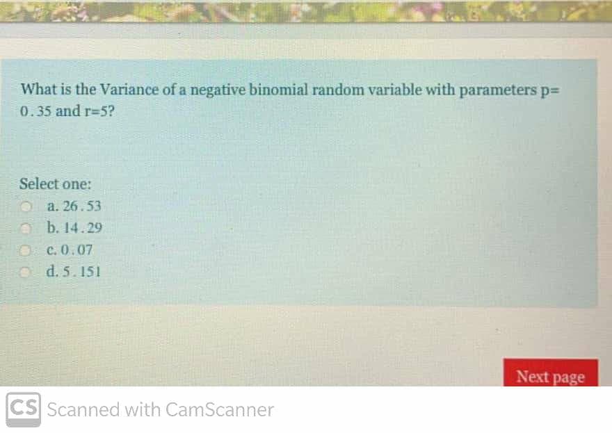 What is the Variance of a negative binomial random variable with parameters p=
0.35 and r=5?
Select one:
O a. 26.53
b. 14.29
c. 0.07
O d. 5.151
Next page
CS Scanned with CamScanner
