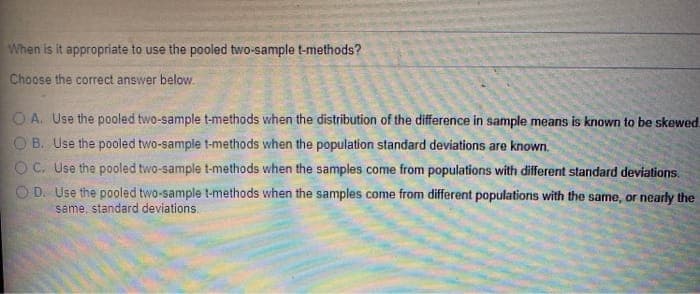 When is it appropriate to use the pooled two-sample t-methods?
Choose the correct answer below.
O A. Use the pooled two-sample t-methods when the distribution of the difference in sample means is known to be skewed.
O B. Use the pooled two-sample t-methods when the population standard deviations are known.
O C. Use the pooled two-sample t-methods when the samples come from populations with different standard deviations.
D. Use the pooled two-sample t-methods when the samples come from different populations with the same, or nearly the
same, standard deviations.
