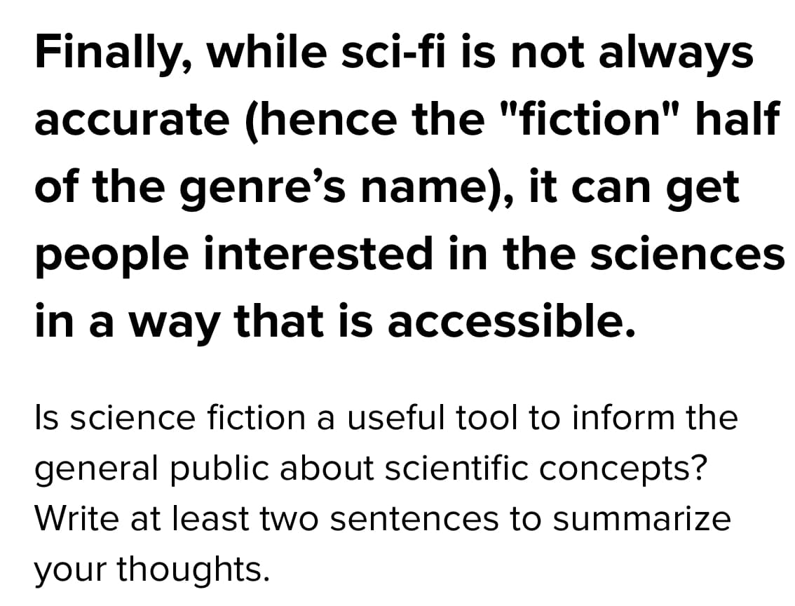 Finally, while sci-fi is not always
accurate (hence the "fiction" half
of the genre's name), it can get
people interested in the sciences
in a way that is accessible.
Is science fiction a useful tool to inform the
general public about scientific concepts?
Write at least two sentences to summarize
your thoughts.
