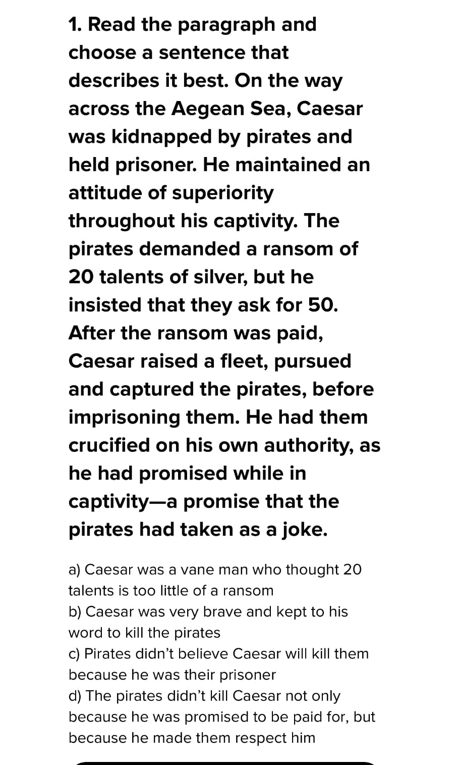 1. Read the paragraph and
choose a sentence that
describes it best. On the way
across the Aegean Sea, Caesar
was kidnapped by pirates and
held prisoner. He maintained an
attitude of superiority
throughout his captivity. The
pirates demanded a ransom of
20 talents of silver, but he
insisted that they ask for 50.
After the ransom was paid,
Caesar raised a fleet, pursued
and captured the pirates, before
imprisoning them. He had them
crucified on his own authority, as
he had promised while in
captivity-a promise that the
pirates had taken as a joke.
a) Caesar was a vane man who thought 20
talents is too little of a ransom
b) Caesar was very brave and kept to his
word to kill the pirates
c) Pirates didn't believe Caesar will kill them
because he was their prisoner
d) The pirates didn't kill Caesar not only
because he was promised to be paid for, but
because he made them respect him